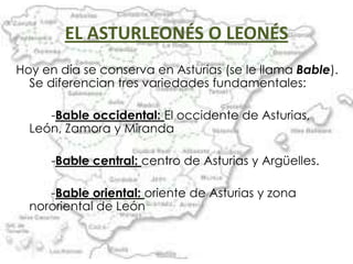 EL ASTURLEONÉS O LEONÉS
Hoy en día se conserva en Asturias (se le llama Bable).
  Se diferencian tres variedades fundamentales:

     -Bable occidental: El occidente de Asturias,
  León, Zamora y Miranda

      -Bable central: centro de Asturias y Argüelles.

     -Bable oriental: oriente de Asturias y zona
  nororiental de León
 