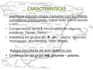 CARACTERÍSTICAS
  Mantiene algunos rasgos comunes con las hablas
  castellanas peninsulares, sobre todo con el leonés
  y son:
• Conservación de la f- inicial latina en algunas
  palabras: 'fabas', 'farina'.
• Mantiene los grupos cl-, fl-, pl-: ' clama ' (Llamar),
  'flamarada' (llamarada), 'plan' (llano).

   Rasgos peculiares de este dialecto son:
• Conservación del grupo mb: palumba – paloma.
 