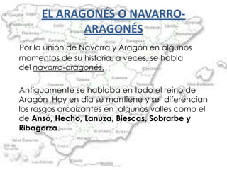 EL ARAGONÉS O NAVARRO-
            ARAGONÉS
Por la unión de Navarra y Aragón en algunos
momentos de su historia, a veces, se habla
del navarro-aragonés.

Antiguamente se hablaba en todo el reino de
Aragón Hoy en día se mantiene y se diferencian
los rasgos arcaizantes en algunos valles como el
de Ansó, Hecho, Lanuza, Biescas, Sobrarbe y
Ribagorza.
 