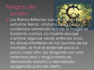    Los Reinos Brillantes son un mundo de
    extrañas tierras, criaturas peligrosas y
    poderosas sobretodo dónde la magia es
    bastante común. La muerte escoge
    caminar algunas veces entre los vivos,
    los dioses interfieren en los asuntos de los
    mortales, el mal se extiende poco a
    poco cada año, los dragones son una
    amenaza real y ningún relato es
    demasiado extraño o demasiado
    exagerado para ser cierto.
 