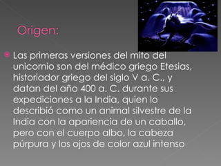    Las primeras versiones del mito del
    unicornio son del médico griego Etesias,
    historiador griego del siglo V a. C., y
    datan del año 400 a. C. durante sus
    expediciones a la India, quien lo
    describió como un animal silvestre de la
    India con la apariencia de un caballo,
    pero con el cuerpo albo, la cabeza
    púrpura y los ojos de color azul intenso
 