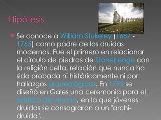    Se conoce a William Stukeley (1687 -
    1765) como padre de los druidas
    modernos. Fue el primero en relacionar
    el círculo de piedras de Stonehenge con
    la religión celta, relación que nunca ha
    sido probada ni históricamente ni por
    hallazgos arqueológicos. En 1792 se
    diseñó en Gales una ceremonia para el
    solsticio de verano, en la que jóvenes
    druidas se consagraron a un "archi-
    druida".
 