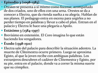 Prólogo (v. 1-120)El pedagogo ofrece un panorama de la historia, explica cómo llegó Orestes a sus manos y cómo fue asesinado su padre. Orestes explica su plan de acción y se dirige a presentar ofrendas en la tumba de su padre, Agamenón. A partir del verso 86, ocupan el prólogo los lamentos de Electra. Párodo (v.121-250)El coro entra durante los lamentos de Electra e inicia un largo diálogo lírico. Aquí queda clara la resuleta actitud de Electra de fidelidad a su padre, rencor y odio hacia su madre y la esperanza de venganza de Orestes. El coro, aunque simpatiza con ella, le recomienda que sea prudente y confiada en los dioses, además de paciencia con su madre y Egisto. Ella se resiste diciendo que ello supondría deslealtad para su padre.Episodio 1 (v.251-471)Comprende de dos partes. En la primera parte, Electra justifica su conducta y se reconforta con la idea de que Orestes volverá. En la segunda parte hay una discusión en tono airado con Crisótemis, quien le recomienda a Electra actuar con calma y prudencia si es que desea llevar a cabo una venganza inteligente. Por el contrario, Electra le ordena desobedecer a su madre y mostrar el mismo repudio que ella siente. Clitemestra se retira a la tumba de su padre. Estásimo 1 (v.472-515)El coro está esperanzado desde que ha sabido que Clitemestra ha tenido una visión nocturna y predice que pronto será vengado el espíritu de Agamenón con el castigo a los autores de su muerte.Episodio 2 (516-1057)Estásimo 2 (1058-1097)