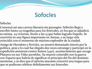 En el 455 a.C. Eurípides presentó a concurso su primera tragedia, Los Pelíadas, con la que obtuvo el tercer puesto. Seguirían 92 obras más, de las cuales se han conservado diecisiete tragedias, que, sin embargo, poca fama y reconocimiento le aportaron en vida: sólo obtuvo cuatro victorias en los festivales anuales que se celebraban en Atenas, por lo que hacia el final de su vida decidió trasladarse a Macedonia para incorporarse a la corte del rey Arquelao (408 a.C.), donde según la leyenda fue devorado por unos perros.                     SofoclesSófocles