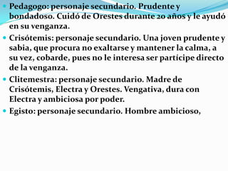 Análisis de la obra Electra   Electra: personaje principal. Hermana mayor de Orestes y Crisótemis, hija de Clitemestra y Agamenón. Electra tiene como único objetivo vengar la muerte de su padre, es necia, impulsiva y está llena de amargura y rencor.Orestes: personaje principal. Joven inteligente que planea la venganza de su padre. No se llega a profundizar mucho en su personaje, sin embargo, es quien le da el giro absoluto a la historia.Corrupto y asesino de Agamenón.Coro de doncellas: Son como la conciencia y consejeras de Electra. Anuncian los presagios de los dioses.