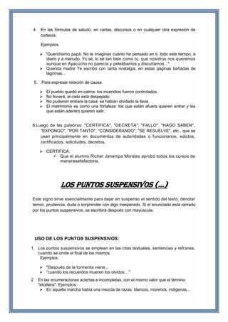 4

En las fórmulas de saludo, en cartas, discursos o en cualquier otra expresión de
cortesía.
Ejemplos:
 "Queridísimo papá: No te imaginas cuánto he pensado en ti, todo este tiempo, a
diario y a menudo. Yo sé, lo sé tan bien como tú, que nosotros nos queremos
aunque en Ayacucho no parecía y peleábamos y discutíamos..."
 Querida madre Te escribo con tanta nostalgia, en estas páginas bañadas de
lágrimas...

5. Para expresar relación de causa.





El pueblo quedó en calma: los incendios fueron controlados.
No lloverá, el cielo está despejado.
No pudieron entrara la casa: se habían olvidado la llave.
El matrimonio es como una fortaleza: los que están afuera quieren entrar y los
que están adentro quieren salir.

6.Luego de las palabras: "CERTIFICA", "DECRETA", "FALLO", "HAGO SABER",
"EXPONGO", "POR TANTO", "CONSIDERANDO", "SE RESUELVE", etc., que se
usan principalmente en documentos de autoridades o funcionarios, edictos,
certificados, solicitudes, decretos.
 CERTIFICA:
 Que el alumno Richar Janampa Morales aprobó todos los cursos de
manerasatisfactoria.

LOS PUNTOS SUSPENSIVOS (...)
Este signo sirve esencialmente para dejar en suspenso el sentido del texto, denotar
temor, prudencia, duda o sorprender con algo inesperado. Si el enunciado está cerrado
por los puntos suspensivos, se escribirá después con mayúscula.

USO DE LOS PUNTOS SUSPENSIVOS:
1. Los puntos suspensivos se emplean en las citas textuales, sentencias y refranes,
cuando se omite el final de los mismos.
Ejemplos:
 "Después de la tormenta viene...
 “cuando los recuerdos mueren los olvidos…”
2

En las enumeraciones aciertas e incompletas, con el mismo valor que el término
"etcétera". Ejemplos:
 En aquella marcha había una mezcla de razas: blancos, morenos, indígenas...

 