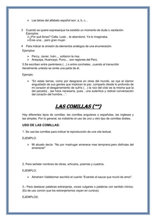 Las letras del alfabeto español son: a, b, c...
3

Cuando se quiere expresarque ha existido un momento de duda o vacilación.
Ejemplos:
¿Por qué lloras? Calla. Losé... te abandonó. Ya lo imaginaba.
Eres una... pero gran mujer.

4

Para indicar la omisión de elementos análogos de una enumeración.

Ejemplos:
 Percy, Javier, Iván,... soltaron la risa.
 Arequipa, Huancayo, Puno,... son regiones del Perú.
5.Se escriben entre paréntesis (...) o entre corchetes...cuando al transcribir
literalmente untexto se omite una parte de él.
Ejemplo:
 “En estas tierras, como por desgracia en otras del mundo, se oye el clamor
angustiado de sus gentes que imploran la paz .comparto desde lo profundo de
mi corazón el desgarramiento de sufrís (…) la raíz del oído es la misma que la
del pecado(…)se hace necesaria, pues , una autentica y radical conversación
del corazón del hombre…”.

LAS COMILLAS (“”)
Hay diferentes tipos de comillas: las comillas angulares o españolas, las inglesas y
las simples. Por lo general, es indistinto el uso de uno u otro tipo de comillas dobles.

USO DE LAS COMILLAS:
1. Se usa las comillas para indicar la reproducción de una cita textual.
EJEMPLO:
 Mi abuelo decía: “No por madrugar amanece mas temprano,pero disfrutas del
amanecer”

2. Para señalar nombres de obras, artículos, poemas y cuadros.
EJEMPLO:
 Abraham Valdelomar escribió el cuento “Evaristo el sauce que murió de amor”.
3.- Para destacar palabras extranjeras, voces vulgares o palabras con sentido irónico.
(Es de uso común que los extranjerismos vayan en cursiva).
EJEMPLOS:

 
