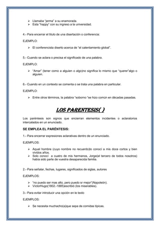  Llamaba “jerma” a su enamorada.
 Esta “happy” con su ingreso a la universidad.
4.- Para encerrar el titulo de una disertación o conferencia:
EJEMPLO:
 El conferencista diserto acerca de “el calentamiento global”.
5.- Cuando se aclara o precisa el significado de una palabra.
EJEMPLO:
 “Amar” (tener como a alguien o algo)no significa lo mismo que “querer”algo o
alguien.
6.- Cuando en un contexto se comenta o se trata una palabra en particular.
EJEMPLO:
 Entre otros términos, la palabra “soborno “se hizo común en décadas pasadas.

LOS PARENTESIS( )
Los paréntesis son signos que encierran elementos incidentes o aclaratorios
intercalados en un enunciado.

SE EMPLEA EL PARÉNTESIS:
1.- Para encerrar expresiones aclarativas dentro de un enunciado.
EJEMPLOS:
 Aquel hombre (cuyo nombre no recuerdo)lo conocí a mis doce cortos y bien
vividos años.
 Solo conocí a cuatro de mis hermanos, Jorge(el tercero de todos nosotros)
había sido parte de vuestra desaparecida familia.
2.- Para señalar, fechas, lugares, significados de siglas, autores
EJEMPLOS:
 “no puedo ser mas alto, pero puedo sr mejor”(Napoleón).
 VíctorHugo(1802.-1885)escribió (los miserables).
3.- Para evitar introducir una opción en le texto
EJEMPLOS:
 Se necesita muchacho(a)que sepa de comidas típicas.

 