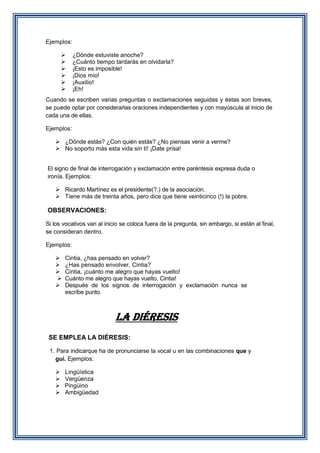 Ejemplos:







¿Dónde estuviste anoche?
¿Cuánto tiempo tardarás en olvidarla?
¡Esto es imposible!
¡Dios mío!
¡Auxilio!
¡Eh!

Cuando se escriben varias preguntas o exclamaciones seguidas y éstas son breves,
se puede optar por considerarlas oraciones independientes y con mayúscula al inicio de
cada una de ellas.
Ejemplos:
 ¿Dónde estás? ¿Con quién estás? ¿No piensas venir a verme?
 No soporto más esta vida sin ti! ¡Date prisa!
El signo de final de interrogación y exclamación entre paréntesis expresa duda o
ironía. Ejemplos:
 Ricardo Martínez es el presidente(?.) de la asociación.
 Tiene más de treinta años, pero dice que tiene veinticinco (!) la pobre.

OBSERVACIONES:
Si los vocativos van al inicio se coloca fuera de la pregunta, sin embargo, si están al final,
se consideran dentro.
Ejemplos:






Cintia, ¿has pensado en volver?
¿Has pensado envolver, Cintia?
Cintia, ¡cuánto me alegro que hayas vuelto!
Cuánto me alegro que hayas vuelto, Cintia!
Después de los signos de interrogación y exclamación nunca se
escribe punto.

LA DIÉRESIS
SE EMPLEA LA DIÉRESIS:
1. Para indicarque ha de pronunciarse la vocal u en las combinaciones que y
gui. Ejemplos:





Lingüística
Vergüenza
Pingüino
Ambigüedad

 
