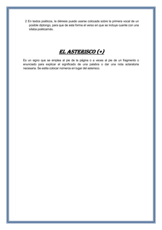 2 En textos poéticos, la diéresis puede usarse colocada sobre la primera vocal de un
posible diptongo, para que de esta forma el verso en que se incluye cuente con una
sílaba poéticamás.

EL ASTERISCO ()
Es un signo que se emplea al pie de la página o a veces al pie de un fragmento o
enunciado para explicar el significado de una palabra o dar una nota aclaratoria
necesaria. Se estila colocar números en lugar del asterisco.

 