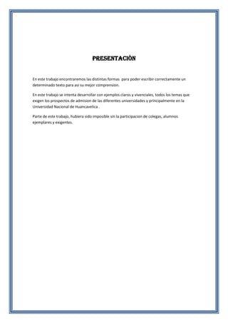 PRESENTACIÒN

En este trabajo encontraremos las distintas formas para poder escribir correctamente un
determinado texto para asi su mejor comprension.
En este trabajo se intenta desarrollar con ejemplos claros y vivenciales, todos los temas que
exigen los prospectos de admision de las diferentes universidades y principalmente en la
Universidad Nacional de Huancavelica .
Parte de este trabajo, hubiera sido imposible sin la participacion de colegas, alumnos
ejemplares y exigentes.

 