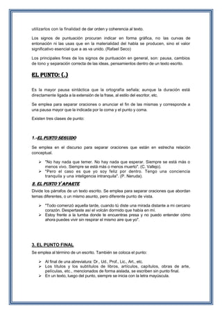 utilizarlos con la finalidad de dar orden y coherencia al texto.
Los signos de puntuación procuran indicar en forma gráfica, no las curvas de
entonación ni las usas que en la materialidad del habla se producen, sino el valor
significativo esencial que a as va unido. (Rafael Seco)
Los principales fines de los signos de puntuación en general, son: pausa, cambios
de tono y separación correcta de las ideas, pensamientos dentro de un texto escrito.

el punto: (.)
Es la mayor pausa sintáctica que la ortografía señala; aunque la duración está
directamente ligada a la extensión de la frase, al estilo del escritor, etc.
Se emplea para separar oraciones o anunciar el fin de las mismas y corresponde a
una pausa mayor que la indicada por la coma y el punto y coma.
Existen tres clases de punto:

1.-EL PUNTO SEGUIDO
Se emplea en el discurso para separar oraciones que están en estrecha relación
conceptual.
 "No hay nada que temer. No hay nada que esperar. Siempre se está más o
menos vivo. Siempre se está más o menos muerto". (C. Vallejo).
 "Pero el caso es que yo soy feliz por dentro. Tengo una conciencia
tranquila y una inteligencia intranquila". (P. Neruda).

2. EL PUNTO Y APARTE
Divide los párrafos de un texto escrito. Se emplea para separar oraciones que abordan
temas diferentes, o un mismo asunto, pero diferente punto de vista.
 "Todo comenzó aquella tarde, cuando tú diste una mirada distante a mi cercano
corazón. Despertaste así el volcán dormido que había en mí.
 Estoy frente a la tumba donde te encuentras presa y no puedo entender cómo
ahora puedes vivir sin respirar el mismo aire que yo".

3. EL PUNTO FINAL
Se emplea al término de un escrito. También se coloca el punto:
 Al final de una abreviatura: Dr., Ud., Prof., Lic., Art., etc.
 Los títulos y los subtítulos de libros, artículos, capítulos, obras de arte,
películas, etc., mencionados de forma aislada, se escriben sin punto final.
 En un texto, luego del punto, siempre se inicia con la letra mayúscula.

 