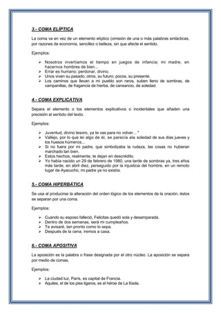 3.- COMA ELÍPTICA
La coma va en vez de un elemento elíptico (omisión de una o más palabras sintácticas,
por razones de economía, sencillez o belleza, sin que afecte el sentido.
Ejemplos:
 Nosotros invertíamos el tiempo en juegos de infancia; mi madre, en
hacernos hombres de bien...
 Errar es humano; perdonar, divino.
 Unos viven su pasado; otros, su futuro; pocos, su presente.
 Los caminos que llevan a mi pueblo son raros, suben lleno de sombras, de
campanillas, de fragancia de hierba, de cansancio, de soledad.

4.- COMA EXPLICATIVA
Separa el elemento o los elementos explicativos o incidentales que añaden una
precisión al sentido del texto.
Ejemplos:
 Juventud, divino tesoro, ya te vas para no volver... "
 Vallejo, por lo que leí algo de él, se parecía ala soledad de sus días jueves y
los huesos húmeros...
 Si no fuera por mi padre, que simbolizaba la rudeza, las cosas no hubieran
marchado tan bien.
 Estos hechos, realmente, te dejan en descrédito.
 Yo había nacido un 29 de febrero de 1980, una tarde de sombras ya, tres años
más tarde, en abril diez, perseguido por la injusticia del hombre, en un remoto
lugar de Ayacucho, mi padre ya no existía.

5.- COMA HIPERBÁTICA
Se usa al producirse la alteración del orden lógico de los elementos de la oración, éstos
se separan por una coma.
Ejemplos:





Cuando su esposo falleció, Felicitas quedó sola y desamparada.
Dentro de dos semanas, será mi cumpleaños.
Te avisaré, tan pronto como lo sepa.
Después de la cena, iremos a casa.

6.- COMA APOSITIVA
La aposición es la palabra o frase designada por el otro núcleo. La aposición se separa
por medio de comas.
Ejemplos:
 La ciudad luz, París, es capital de Francia.
 Aquiles, el de los pies ligeros, es el héroe de La Ilíada.

 