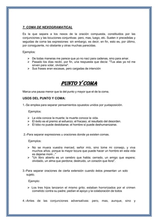 7. COMA DE NEXOGRAMATICAL
Es la que separa a los nexos de la oración compuesta, constituidos por las
conjunciones y las locuciones conjuntivas: pero, mas, luego, etc. Suelen ir precedidas y
seguidas de coma las expresiones: sin embargo, es decir, en fin, esto es, por último,
por consiguiente, no obstante y otras muchas parecidas.
Ejemplos:
 De todas maneras me parece que yo no nací para cadenas, sino para amar.
 Pasado los días recibí, por fin, una respuesta que decía: "Tus alas ya nd me
sirven para volar, olvídame".
 Sus frases eran escasas, pero cargadas de intención

PUNTO Y COMA
Marca una pausa menor que la del punto y mayor que el de la coma.

USOS DEL PUNTO Y COMA:
1.-Se emplea para separar pensamientos opuestos unidos por yuxtaposición.
Ejemplos:
 La vida conoce la muerte; la muerte conoce la vida.
 El éxito es el premio al esfuerzo; el fracaso, el resultado del desorden.
 El lobo no puede deslobarse; el hombre sí puede deshumanizarse.
2.-Para separar expresiones u oraciones donde ya existen comas.
Ejemplos:
 No se muera vuestra merced, señor mío, sino tome mi consejo, y viva
muchos años; porque la mayor locura que puede hacer un hombre en esta vida
es dejarse morir..."
 "Un libro abierto es un cerebro que habla; cerrado, un amigo que espera;
olvidado, un alma que perdona; destruido, un corazón que llora".
3.-Para separar oraciones de cierta extensión cuando éstos presentan un solo
sujeto.
Ejemplo:
 Los tres hijos lanzaron el mismo grito; estaban horrorizados por el crimen
cometido contra su padre; pedían el apoyo y la colaboración de todos
4.-Antes de las conjunciones adversativas: pero, mas, aunque,

sino

y

 