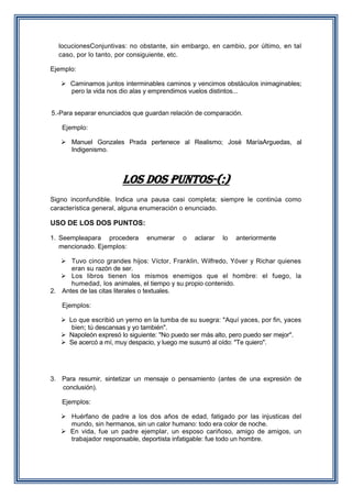 locucionesConjuntivas: no obstante, sin embargo, en cambio, por último, en tal
caso, por lo tanto, por consiguiente, etc.
Ejemplo:
 Caminamos juntos interminables caminos y vencimos obstáculos inimaginables;
pero la vida nos dio alas y emprendimos vuelos distintos...
5.-Para separar enunciados que guardan relación de comparación.
Ejemplo:
 Manuel Gonzales Prada pertenece al Realismo; José MaríaArguedas, al
Indigenismo.

LOS DOS PUNTOS-(:)
Signo inconfundible. Indica una pausa casi completa; siempre le continúa como
característica general, alguna enumeración o enunciado.

USO DE LOS DOS PUNTOS:
1. Seempleapara procedera
mencionado. Ejemplos:

enumerar

o

aclarar

lo

anteriormente

 Tuvo cinco grandes hijos: Víctor, Franklin, Wilfredo, Yóver y Richar quienes
eran su razón de ser.
 Los libros tienen los mismos enemigos que el hombre: el fuego, la
humedad, los animales, el tiempo y su propio contenido.
2. Antes de las citas literales o textuales.
Ejemplos:
 Lo que escribió un yerno en la tumba de su suegra: "Aquí yaces, por fin, yaces
bien; tú descansas y yo también".
 Napoleón expresó lo siguiente: "No puedo ser más alto, pero puedo ser mejor".
 Se acercó a mí, muy despacio, y luego me susurró al oído: "Te quiero".

3. Para resumir, sintetizar un mensaje o pensamiento (antes de una expresión de
conclusión).
Ejemplos:
 Huérfano de padre a los dos años de edad, fatigado por las injusticas del
mundo, sin hermanos, sin un calor humano: todo era color de noche.
 En vida, fue un padre ejemplar, un esposo cariñoso, amigo de amigos, un
trabajador responsable, deportista infatigable: fue todo un hombre.

 
