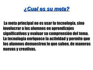 ¿Cual es su meta?¿Cual es su meta?
.La meta principal no es usar la tecnología, sino
involucrar a los alumnos en aprendizajes
significativos y evaluar su comprensión del tema.
La tecnología enriquece la actividad y permite que
los alumnos demuestren lo que saben, de maneras
nuevas y creativas.
 