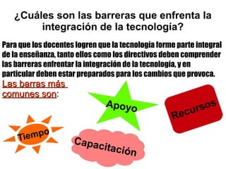 ¿Cuáles son las barreras que enfrenta la
integración de la tecnología?
Para que los docentes logren que la tecnología forme parte integral
de la enseñanza, tanto ellos como los directivos deben comprender
las barreras enfrentar la integración de la tecnología, y en
particular deben estar preparados para los cambios que provoca.
Las barras másLas barras más
comunes soncomunes son:
Tiempo
Capacitación
Apoyo
 