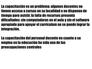 La capacitación es un problema: algunos docentes no
tienen acceso a cursos en su localidad o no disponen de
tiempo para asistir, la falta de recursos presenta
dificultades: sin computadoras en el aula y sin el software
apropiado para apoyar el curriculum no se puede lograr la
integración.
La capacitación del personal docente en cuanto a su
empleo en la educación ha sido una de las
preocupaciones centrales
 