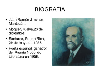 BIOGRAFIA
● Juan Ramón Jiménez
Mantecón.
● Moguer,Huelva,23 de
diciembre
● Santurce, Puerto Rico,
29 de mayo de 1958.
● Poeta español, ganador
del Premio Nobel de
Literatura en 1956.
 