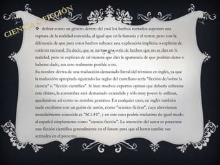 Ciencia o ficcióndefinir como un género dentro del cual los hechos narrados suponen una ruptura de la realidad conocida, al igual que en la fantasía y el terror, pero con la diferencia de que para estos hechos subyace una explicación implícita o explícita de carácter racional. Es decir, que se narran una serie de hechos que no se dan en la realidad, pero se explican de tal manera que dan la apariencia de que podrían darse o haberse dado, sea esto realmente posible o no.Su nombre deriva de una traducción demasiado literal del término en inglés, ya que la traducción apropiada siguiendo las reglas del castellano sería "ficción de/sobre la ciencia" o "ficción científica". Si bien muchos expertos opinan que debería utilizarse éste último, la costumbre está demasiado extendida y sólo muy pocos lo utilizan, quedándose así como su nombre genérico. En cualquier caso, en inglés también suele escribirse con un guión de unión, como "science-fiction", cuya abreviatura mundialmente conocida es "SCI-FI", y en este caso podría traducirse de igual modo al español simplemente como "ciencia-ficción". La intención del autor es presentar una ficción científica generalmente en el futuro para que el lector cambie sus actitudes en el presente.