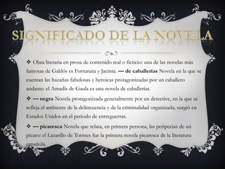 Significado de la novelaObra literaria en prosa de contenido real o ficticio: una de las novelas más famosas de Galdós es Fortunata y Jacinta. — de caballerías Novela en la que se cuentan las hazañas fabulosas y heroicas protagonizadas por un caballero andante: el Amadís de Gaula es una novela de caballerías. — negra Novela protagonizada generalmente por un detective, en la que se refleja el ambiente de la delincuencia y de la criminalidad organizada; surgió en Estados Unidos en el periodo de entreguerras. — picaresca Novela que relata, en primera persona, las peripecias de un pícaro: el Lazarillo de Tormes fue la primera novela picaresca de la literatura española. 