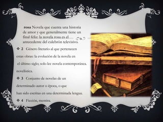 rosa Novela que cuenta una historia de amor y que generalmente tiene un final feliz: la novela rosa es el antecedente del culebrón televisivo. 2   Género literario al que pertenecen estas obras: la evolución de la novela enel último siglo; solo lee novela contemporánea. novelística. 3   Conjunto de novelas de un determinado autor o época, o que han sido escritas en una determinada lengua. 4   Ficción, mentira.