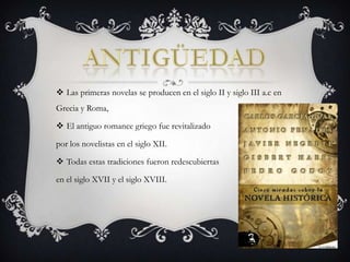 antigüedadLas primeras novelas se producen en el siglo II y siglo III a.c en Grecia y Roma,El antiguo romance griego fue revitalizado por los novelistas en el siglo XII.Todas estas tradiciones fueron redescubiertas en el siglo XVII y el siglo XVIII.