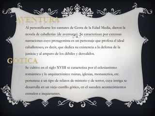 aventuraAl personificarse los cantares de Gesta de la Edad Media, dieron la novela de caballerías (de aventuras). Se caracterizan por extensas narraciones cuyo protagonista es un personaje que profesa el ideal caballeresco, es decir, que dedica su existencia a la defensa de la justicia y al amparo de los débiles y desvalidos. Se cultivo en el siglo XVIII se caracteriza por el eclesiastismo romántico y lo arquitectónico: ruinas, iglesias, monasterios, etc. pertenece a un tipo de relatos de misterio y de terror, cuya intriga se desarrolla en un viejo castillo gótico, en el suceden acontecimientos extraños e inquietantes. Gótica