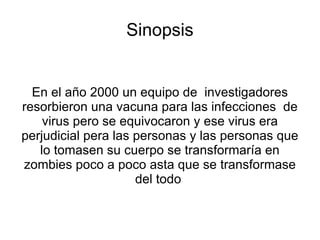 Sinopsis


  En el año 2000 un equipo de investigadores
resorbieron una vacuna para las infecciones de
    virus pero se equivocaron y ese virus era
perjudicial pera las personas y las personas que
   lo tomasen su cuerpo se transformaría en
zombies poco a poco asta que se transformase
                     del todo
 