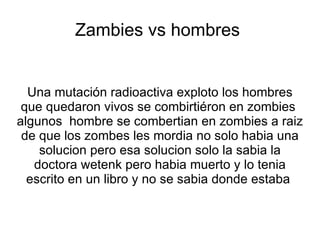 Zambies vs hombres


  Una mutación radioactiva exploto los hombres
 que quedaron vivos se combirtiéron en zombies
algunos hombre se combertian en zombies a raiz
 de que los zombes les mordia no solo habia una
    solucion pero esa solucion solo la sabia la
   doctora wetenk pero habia muerto y lo tenia
  escrito en un libro y no se sabia donde estaba
 