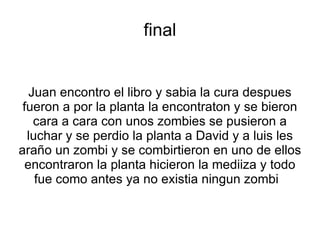 final


   Juan encontro el libro y sabia la cura despues
 fueron a por la planta la encontraton y se bieron
    cara a cara con unos zombies se pusieron a
  luchar y se perdio la planta a David y a luis les
araño un zombi y se combirtieron en uno de ellos
  encontraron la planta hicieron la mediiza y todo
    fue como antes ya no existia ningun zombi
 