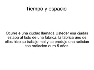 Tiempo y espacio



Ocurre e una ciudad llamada Usteder esa ciudas
  estaba al lado de una fabrica, la fabrica uno de
ellos hizo su trabajo mal y se produjo una radicion
             esa radiacion duro 5 años
 