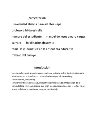 presentacion 
universidad abierta para adultos uapa 
profesora.hilda estrella 
nombre del estudiante. manuel de jesus amaro vargas 
carrera habilitacion doscente 
tema. la informatica en la ensenanza educativa 
trabajo del ensayo. 
introduccion 
esta introduccion trata del ensayo en el cual se trataran los siguientes temas.la 
informatica en la enseñanza educativa,la computadora teorias y 
componentes,hardware y 
software,software,educativo,interactivo,comercializado.introduccion de la 
computadora en el aula,espero que sean bien comprendidos por el lector y que 
pueda enfatizar lo mas importante de este trabajo 
 