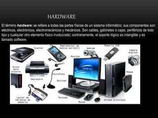 HARDWARE
El término hardware: se refiere a todas las partes físicas de un sistema informático; sus componentes son:
eléctricos, electrónicos, electromecánicos y mecánicos. Son cables, gabinetes o cajas, periféricos de todo
tipo y cualquier otro elemento físico involucrado; contrariamente, el soporte lógico es intangible y es
llamado software.
 