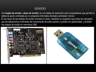 SONIDO
Una tarjeta de sonido o placa de sonido: es una tarjeta de expansión para computadoras que permite la
salida de audio controlada por un programa informático llamado controlador (driver).
El uso típico de las tarjetas de sonido consiste en hacer, mediante un programa que actúa de mezclador,
que las aplicaciones multimedia del componente de audio suenen y puedan ser gestionadas, y también
hay tarjeas de sonido en memorias USB.
 