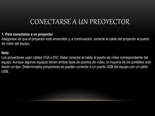CONECTARSE A UN PREOYECTOR
1. Para conectarse a un proyector
Asegúrese de que el proyector esté encendido y, a continuación, conecte el cable del proyector al puerto
de vídeo del equipo.
Nota
Los proyectores usan cables VGA o DVI. Debe conectar el cable al puerto de vídeo correspondiente del
equipo. Aunque algunos equipos tienen ambos tipos de puertos de vídeo, la mayoría de los portátiles solo
tienen un tipo. Determinados proyectores se pueden conectar a un puerto USB del equipo con un cable
USB.
 