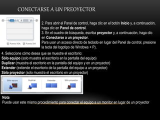 CONECTARSE A UN PREOYECTOR
2. Para abrir el Panel de control, haga clic en el botón Inicio y, a continuación,
haga clic en Panel de control.
3. En el cuadro de búsqueda, escriba proyector y, a continuación, haga clic
en Conectarse a un proyector.
Para usar un acceso directo de teclado en lugar del Panel de control, presione
la tecla del logotipo de Windows + P).
4. Seleccione cómo desea que se muestre el escritorio:
Sólo equipo (solo muestra el escritorio en la pantalla del equipo)
Duplicar (muestra el escritorio en la pantalla del equipo y en un proyector)
Extender (extiende el escritorio de la pantalla del equipo a un proyector)
Sólo proyector (solo muestra el escritorio en un proyector)
Nota
Puede usar este mismo procedimiento para conectar el equipo a un monitor en lugar de un proyector
 