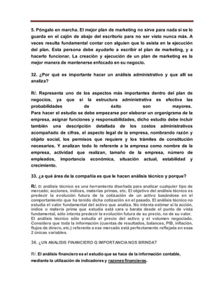 5. Póngalo en marcha. El mejor plan de marketing no sirve para nada si se lo
guarda en el cajón de abajo del escritorio para no ser visto nunca más. A
veces resulta fundamental contar con alguien que lo asista en la ejecución
del plan. Esta persona debe ayudarlo a escribir el plan de marketing, y a
hacerlo funcionar. La creación y ejecución de un plan de marketing es la
mejor manera de mantenerse enfocado en su negocio.
32. ¿Por qué es importante hacer un análisis administrativo y que allí se
analiza?
R/. Representa uno de los aspectos más importantes dentro del plan de
negocios, ya que si la estructura administrativa es efectiva las
probabilidades de éxito son mayores.
Para hacer el estudio se debe empezarse por elaborar un organigrama de la
empresa, asignar funciones y responsabilidades, dicho estudio debe incluir
también una descripción detallada de los costos administrativos
acompañado de cifras, el aspecto legal de la empresa, nombrando razón y
objeto social, los permisos que requiere y los trámites de constitución
necesarios. Y analizan todo lo referente a la empresa como nombre de la
empresa, actividad que realizan, tamaño de la empresa, número de
empleados, importancia económica, situación actual, estabilidad y
crecimiento.
33. ¿a qué área de la compañía es que le hacen análisis técnico y porque?
R/. El análisis técnico es una herramienta diseñada para analizar cualquier tipo de
mercado; acciones, índices, materias primas, etc. El objetivo del análisis técnico es
predecir la evolución futura de la cotización de un activo basándose en el
comportamiento que ha tenido dicha cotización en el pasado. El análisis técnico no
estudia el valor fundamental del activo que analiza. No intenta estimar si la acción,
índice o materia prima que estudia está cara o barata desde el punto de vista
fundamental, sólo intenta predecir la evolución futura de su precio, no de su valor.
El análisis técnico sólo estudia el precio del activo y el volumen negociado.
Considera que toda la información (cuentas de resultados, balances, PIB, inflación,
flujos de dinero, etc.) referente a ese mercado está perfectamente reflejada en esas
2 únicas variables.
34. ¿UN ANALISIS FINANCIERO Q IMPORTANCIANOS BRINDA?
R/. El análisis financiero es el estudio que se hace de la información contable,
mediante la utilización de indicadores y razones financieras.
 