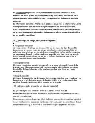 La contabilidad representa yrefleja la realidad económica y financiera de la
empresa, de modo que es necesario interpretar y analizar esa información para
poder entender a profundidad el origen y comportamiento de los recursos de la
empresa.
La información contable o financiera de poco nos sirve si no la interpretamos, si no
la comprendemos, y allí es donde surge la necesidad del análisis financiero.
Cada componente de un estado financiero tiene un significado y en efecto dentro
de la estructura contable y financiera de la empresa, efecto que se debe identificar y
de ser posible, cuantificar.
35. ¿A qué tipo de riesgo se expone la empresa?
R/.
* Riesgosdelatransacción
Al componente de riesgo de transacción de las tasas de tipo de cambio
también se le conoce como un riesgo económico a corto plazo. Esto se
relaciona con el riesgo de los contratos específicos en los que la compañía
ya ha entrado lo cual resulta en riesgos cambiarios. Una empresa puede
tener incurrir en un riesgo ya sea en el lado de la compra o en el de la
venta en una transacción comercial.
*Elriesgoeconómico
El riesgo económico es más bien un efecto a largo plazo del riesgo de la
transacción. Si una empresa está continuamente afectada por un riesgo
inevitable de las divisas en el largo plazo, se dice que tiene un riesgo
económico.
*Riesgodetraslación
El riesgo de traslación de divisas es de carácter contable y se relaciona con
la ganancia o pérdida que surge de la conversión o la traslación de los
estados financieros de una filial situada en otro país.
36. ¿cómo se debe presentar un plan de negocio?
R/. ¿Cómo lograr esta tarea? Lo primero es contar con un Plan de
Negocios elaborado de forma profesional; luego, realizar una presentación clara,
precisa y convincente.
Sin embargo, esto puede ser más difícil de lo que piensas. Un inversor de capital de
riesgo habitualmente escucha a cientos de empresarios con la presentación de sus
emprendimientos y la mayoría ni siquiera consigue captar su atención.
 