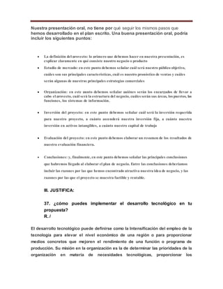 Nuestra presentación oral, no tiene por qué seguir los mismos pasos que
hemos desarrollado en el plan escrito. Una buena presentación oral, podría
incluir los siguientes puntos:
 La definición del proyecto: lo primero que debemos hacer en nuestra presentación, es
explicar claramente en qué consiste nuestro negocio o producto
 Estudio de mercado: en este punto debemos señalar cuál será nuestro público objetivo,
cuáles son sus principales características, cuál es nuestro pronóstico de ventas y cuáles
serán algunas de nuestras principales estrategias comerciales
 Organización: en este punto debemos señalar quiénes serán los encargados de llevar a
cabo el proyecto, cuál será la estructura del negocio, cuáles serán sus áreas, los puestos, las
funciones, los sistemas de información.
 Inversión del proyecto: en este punto debemos señalar cuál será la inversión requerida
para nuestro proyecto, a cuánto ascenderá nuestra inversión fija, a cuánto nuestra
inversión en activos intangibles, a cuánto nuestro capital de trabajo
 Evaluación del proyecto: en este punto debemos elaborar un resumen de los resultados de
nuestra evaluación financiera.
 Conclusiones: y, finalmente, en este punto debemos señalar las principales conclusiones
que habremos llegado al elaborar el plan de negocio. Entre las conclusiones deberíamos
incluir las razones por las que hemos encontrado atractiva nuestra idea de negocio, y las
razones por las que el proyecto se muestra factible y rentable.
III. JUSTIFICA:
37. ¿cómo puedes implementar el desarrollo tecnológico en tu
propuesta?
R. /
El desarrollo tecnológico puede definirse como la Intensificación del empleo de la
tecnología para elevar el nivel económico de una región o para proporcionar
medios concretos que mejoren el rendimiento de una función o programa de
producción. Su misión en la organización es la de determinar las prioridades de la
organización en materia de necesidades tecnológicas, proporcionar los
 