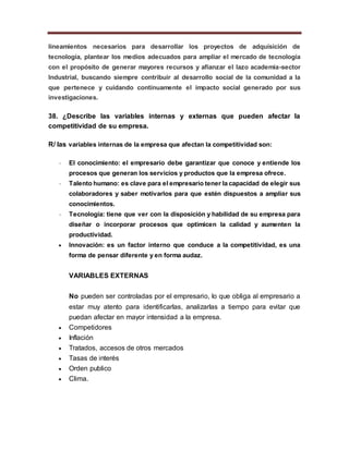 lineamientos necesarios para desarrollar los proyectos de adquisición de
tecnología, plantear los medios adecuados para ampliar el mercado de tecnología
con el propósito de generar mayores recursos y afianzar el lazo academia-sector
Industrial, buscando siempre contribuir al desarrollo social de la comunidad a la
que pertenece y cuidando continuamente el impacto social generado por sus
investigaciones.
38. ¿Describe las variables internas y externas que pueden afectar la
competitividad de su empresa.
R/ las variables internas de la empresa que afectan la competitividad son:
 El conocimiento: el empresario debe garantizar que conoce y entiende los
procesos que generan los servicios y productos que la empresa ofrece.
 Talento humano: es clave para el empresario tener la capacidad de elegir sus
colaboradores y saber motivarlos para que estén dispuestos a ampliar sus
conocimientos.
 Tecnología: tiene que ver con la disposición y habilidad de su empresa para
diseñar o incorporar procesos que optimicen la calidad y aumenten la
productividad.
 Innovación: es un factor interno que conduce a la competitividad, es una
forma de pensar diferente y en forma audaz.
VARIABLES EXTERNAS
No pueden ser controladas por el empresario, lo que obliga al empresario a
estar muy atento para identificarlas, analizarlas a tiempo para evitar que
puedan afectar en mayor intensidad a la empresa.
 Competidores
 Inflación
 Tratados, accesos de otros mercados
 Tasas de interés
 Orden publico
 Clima.
 