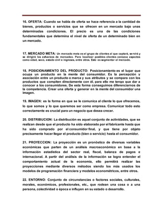 16. OFERTA: Cuando se habla de oferta se hace referencia a la cantidad de
bienes, productos o servicios que se ofrecen en un mercado bajo unas
determinadas condiciones. El precio es una de las condiciones
fundamentales que determina el nivel de oferta de un determinado bien en
un mercado.
17. MERCADO META: Un mercado meta es el grupo de clientes al que captará, servirá y
se dirigirá los esfuerzos de mercadeo. Para localizar posibles clientes conozca aspectos
como edad, sexo, estado civil e ingresos, entre otros. Esto es segmentar el mercado.
18. POSICIONAMIENTO DEL PRODUCTO: Posicionamiento es el lugar que
ocupa un producto en la mente del consumidor. Es la percepción y
asociación entre un producto o marca y sus atributos y se compara con los
productos que compiten directamente con él, para ello me tengo que dar a
conocer a los consumidores. De esta forma conseguimos diferenciarnos de
la competencia. Crear una oferta y generar en la mente del consumidor una
imagen.
19. IMAGEN: es la forma en que se le comunica al cliente lo que ofrecemos,
lo que somos y lo que queremos ser como empresa. Comunicar todo esto
correctamente es crucial para un negocio que desea crecer.
20. DISTRIBUCION: La distribución es aquel conjunto de actividades, que se
realizan desde que el producto ha sido elaborado por el fabricante hasta que
ha sido comprado por el consumidor final, y que tiene por objeto
precisamente hacer llegar el producto (bien o servicio) hasta el consumidor.
21. PROYECCION: La proyección es un pronóstico de diversas variables
económicas que parten de un análisis macroeconómico en base a la
información estadística del sector real, fiscal, balanza de pagos e
internacional. A partir del análisis de la información se logra entender el
comportamiento actual de la economía, ello permitirá realizar las
proyecciones mediante diversos métodos siendo los más usados los
modelos de programación financiera y modelos econométricos, entre otros.
22. ENTORNO: Conjunto de circunstancias o factores sociales, culturales,
morales, económicos, profesionales, etc., que rodean una cosa o a una
persona, colectividad o época e influyen en su estado o desarrollo.
 