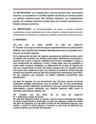 23. EXPORTACION: es cualquier bien o servicio enviado fuera del territorio
nacional. La exportación es el tráfico legítimo de bienes y/o servicios desde
un territorio aduanero hacia otro territorio aduanero. Las exportaciones
pueden ser cualquier producto enviado fuera de la frontera aduanera de un
Estado o bloque económico.
24. IMPORTACION: es el transporte legítimo de bienes y servicios nacionales
exportados por un país, pretendidos para el uso o consumo in cualquier producto o servicio
recibido dentro de la frontera de un Estado con propósitos comerciales. dentro de otro país.
II. RESPONDE:
25. ¿ por qué se debe escribir un plan de negocio?
R: Cuando nos surge una idea de negocio aparentemente nos puede parecer
brillante, pero debemos de estudiarla detenidamente para no precipitarnos y
fracasar en nuestro negocio.
En la elaboración del plan de negocio estudiaremos distintos puntos, como
el análisis del mercado, los clientes potenciales, definiremos el producto o
servicio que vamos a ofrecer, establecernos la línea estratégica a seguir y
una consecución de objetivos a corto y medio plazo que nos ayudarán a
poder medir nuestros resultados. La elaboración de un plan de negocio no
nos va a proporcionar el éxito del mismo, aunque nos va a ayudar a tener
una visión más amplia de lo que va a suponer la puesta en marcha de este
durante sus primeros años de vida. Hay estudios que demuestran que el 80%
de los negocios que fracasan no habían realizado previamente esta
planificación.
Un plan de negocio, es una herramienta muy útil para conocer de forma
anticipada posibles alteraciones que se puedan dar. Ya que previamente
habremos previsto diferentes escenarios en los que nuestro negocio pueda
desarrollarse cuando interactúe con factores externos tales como el
mercado, proveedores, clientes, etc.
26. ¿Cuáles son las fases de un plan de negocio?
R: 1. Determinar el plan de acción
En esta fase debemos tomar en cuenta, cuál es la razón principal que obliga
a nuestra organización a desarrollar un plan de negocios y definir la misión
del plan de negocios, la cual debe constar de tres elementos básicos, qué
vende, a quién le vende bienes o servicios y qué hace la diferencia de
nuestra empresa con el resto del mercado.
 