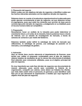 2. Planeación del negocio
Definir cuáles son los objetivos del plan de negocios e identificar cuáles son
los hechos relevantes asociados con los objetivos del plan de negocios.
Debemos tener en cuenta si la estructura organizacional es la adecuada para
poder ejecutar correctamente el plan de negocios, así que debemos revisar
el organigrama, pues aquí están los cimientos que servirán de base para la
correcta ejecución del plan de negocios y amalgamarlo en su totalidad, pues
el recurso humano debe ser competitivo.
3. Preparación
Necesitamos hacer un análisis de la industria para poder determinar el
crecimiento futuro y el rumbo de la industria. Esto lo podemos hacer a través
de internet, con un estudio de investigación de mercado, a través de
cámaras de comercio o por medio del Gobierno.
Debemos también poder definir la estrategia de nicho de mercado que
utilizaremos, la estrategia de precios, una estrategia de posición en el
mercado y una estrategia de gestión.
4. Activación
Aquí es donde tiene mucha relevancia el departamento de finanzas, pues
tendrá que validar el prepuesto contemplado para el plan de negocios,
obtener estados de resultados de por lo menos tres años donde el resultado
final obtenido sean únicamente utilidades, pues es el objetivo principal del
plan de negocios.
Es muy importante que cada fase del plan de negocios sea documentada de
manera adecuada, pues servirá para consolidar la historia de la
organización, compartir sus valores, cómo deben ser tratados los clientes,
que trato debe existir entre el personal y la gerencia y para identificar cada
fase por la que atravesará la organización a medida que vaya logrando el
objetivo final del plan de negocios.
 
