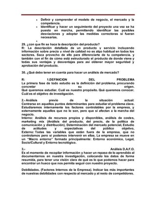  Definir y comprender el modelo de negocio, el mercado y la
competencia.
 Identificar y hacer un seguimiento del proyecto una vez se ha
puesto en marcha, permitiendo identificar las posibles
desviaciones y adoptar las medidas correctoras si fueran
necesarias.

29. ¿con que fin se hace la descripción del producto?
R: La descripción detallada de un producto y servicio incluyendo
información sobre precio y nivel de calidad no es algo habitual en todos los
sectores. Saca provecho de ello para diferenciarte de tu competencia. y
también con el fin de cómo está estructurado el producto de donde viene y
todas sus ventajas y desventajas para así obtener mayor seguridad y
aprobación del producto.
30. ¿Qué debo tener en cuenta para hacer un análisis de mercado?
R: 1.DEFINICION DEL PROBLEMA
La primera fase de todo estudio es la definición del problema, procurando
concretar su origen.
Qué queremos estudiar. Cuál es nuestro propósito. Qué queremos conocer.
Cuál es el objetivo de investigación.
2.- Análisis previo de la situación actual:
Centrarse en aquellos puntos determinantes para estudiar el problema clave.
Estudiaremos internamente los factores controlables por la empresa, y
externamente aquellos que no lo son, pero que sí afectan a la marcha del
negocio.
Interno: Análisis de recursos propios y disponibles, análisis de costes,
marketing mix (Análisis del producto, del precio, de la política de
comunicación y distribución), Determinación del mercado potencial, Estudio
de actitudes y expectativas del público objetivo,
Externo: Todas las variables que están fuera de la empresa, que no
controlamos pero sí podemos intervenir en ellas. La empresa se mueve en
un “Macro entorno” formado principalmente: Entorno económico, Legal,
Socio/Cultural y Entorno tecnológico.
3.- Análisis D.A.F.O.
Es el momento de recopilar información y hacer un repaso de lo aprendido al
documentarnos en nuestra investigación, colocando los datos de forma
resumida, para tener una visión clara de qué es lo que podemos hacer para
encontrar un hueco que nos permita seguir con nuestro proyecto.
Debilidades. (Factores Internos de la Empresa). Indicar las más importantes
de nuestras debilidades con respecto al mercado y al resto de competidores.
 