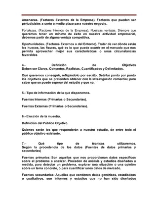 Amenazas. (Factores Externos de la Empresa). Factores que puedan ser
perjudiciales a corto o medio plazo para nuestro negocio.
Fortalezas. (Factores Internos de la Empresa). Nuestras ventajas. Siempre que
queramos tener un mínimo de éxito en nuestra actividad empresarial,
debemos partir de alguna ventaja competitiva.
Oportunidades. (Factores Externos o del Entorno). Tratar de ver dónde están
los huecos, las fisuras, qué es lo que puede ocurrir en el mercado que nos
permita aprovechar mejor sus características o unas circunstancias
favorables
4.- Definición de Objetivos
Deben ser Claros, Concretos, Realistas, Cuantificados y Delimitados.
Qué queremos conseguir, reflejándolo por escrito. Detallar punto por punto
los objetivos que se pretenden obtener con la investigación comercial, para
saber que se puede esperar del estudio y que no.
5.- Tipo de información de la que disponemos.
Fuentes Internas (Primarias o Secundarias).
Fuentes Externas (Primarias o Secundarias).
6.- Elección de la muestra.
Definición del Público Objetivo.
Quienes serán los que responderán a nuestro estudio, de entre todo el
público objetivo existente.
7.- Qué tipo de técnicas utilizaremos.
Según la procedencia de los datos (Fuentes de datos primarias y
secundarias)
Fuentes primarias: Son aquellas que nos proporcionan datos específicos
sobre el problema a analizar. Proceden de análisis y estudios diseñados a
medida, para detectar un problema, explorar una situación o una opinión
sobre un tema concreto, o para cuantificar unos datos de mercado.
Fuentes secundarias: Aquellas que contienen datos genéricos, estadísticos
o cualitativos, son informes y estudios que no han sido diseñados
 
