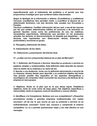 específicamente para el tratamiento del problema o el asunto que nos
proponemos investigar pero que contienen datos relacionados.
Según la tipología de la información a obtener. (Cuantitativas y cualitativas)
Técnicas cuantitativas: Nos permiten medir, o cuantificar el alcance de un
determinado fenómeno. Las dos técnicas más usuales son Encuestas y
Paneles.
Técnicas cualitativas: Facilitan información del por qué, o sea de las razones
por las que existen determinados hábitos de consumo o de actuación en
general. Aportan cosas como las preferencias de uso, las estéticas,
necesidades ergonómicas, deficiencias que perciben en los productos
actuales, los temores, el desconocimiento, la simpatía que despiertan… Las
técnicas más importantes son Observación directa, Entrevista en
profundidad y reuniones en grupo.
8.- Recogida y elaboración de datos.
9.- Interpretación de los datos.
10.- Elaboración y presentación del informe final.
31. ¿cuáles son los componentes básicos de un plan de Mercado?
R/. 1. Definición del Producto o Servicio. Describa su producto o servicio en
palabras simples y comprensibles. Esta definición debe describir de manera
clara la misión de su empresa y su razón de ser.
2. Apunte a una Audiencia. Junto con la definición del producto o servicio de
su empresa, tómese tiempo para describir a su audiencia objetivo del modo
más preciso posible. Sea específico en los aspectos demográficos y
sociológicos de comprador ideal. Concentre los recursos y las tácticas de su
empresa en esos grupos.
3. Objetivos. Anote en el plan qué es lo que desea lograr. Establezca
objetivos, tanto de corto como de largo plazo. Fije objetivos específicos y
mensurables, tanto en ingresos como en beneficios y nuevos clientes.
4. Identifique a la Competencia. Quiénes son sus competidores? ¿Pequeños
proveedores locales o grandes empresas multinacionales con vastos
recursos? ¿O tal vez lo que ocurre es que su producto o servicio no es
suficientemente conocido? Como sea, conozca y comprenda el entorno
competitivo. Le va a permitir posicionarse mejor y ser más efectivo en sus
mensajes.
 