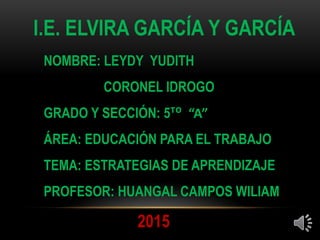 I.E. ELVIRA GARCÍA Y GARCÍA
NOMBRE: LEYDY YUDITH
CORONEL IDROGO
GRADO Y SECCIÓN: 5ᵀᴼ “A”
ÁREA: EDUCACIÓN PARA EL TRABAJO
TEMA: ESTRATEGIAS DE APRENDIZAJE
PROFESOR: HUANGAL CAMPOS WILIAM
2015
 