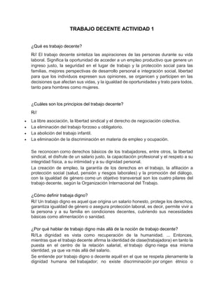 TRABAJO DECENTE ACTIVIDAD 1
¿Qué es trabajo decente?
R// El trabajo decente sintetiza las aspiraciones de las personas durante su vida
laboral. Significa la oportunidad de acceder a un empleo productivo que genere un
ingreso justo, la seguridad en el lugar de trabajo y la protección social para las
familias, mejores perspectivas de desarrollo personal e integración social, libertad
para que los individuos expresen sus opiniones, se organicen y participen en las
decisiones que afectan sus vidas, y la igualdad de oportunidades y trato para todos,
tanto para hombres como mujeres.
¿Cuáles son los principios del trabajo decente?
R//
 La libre asociación, la libertad sindical y el derecho de negociación colectiva.
 La eliminación del trabajo forzoso u obligatorio.
 La abolición del trabajo infantil.
 La eliminación de la discriminación en materia de empleo y ocupación.
Se reconocen como derechos básicos de los trabajadores, entre otros, la libertad
sindical, el disfrute de un salario justo, la capacitación profesional y el respeto a su
integridad física, a su intimidad y a su dignidad personal.
La creación de empleo, la garantía de los derechos en el trabajo, la afiliación a
protección social (salud, pensión y riesgos laborales) y la promoción del diálogo,
con la igualdad de género como un objetivo transversal son los cuatro pilares del
trabajo decente, según la Organización Internacional del Trabajo.
¿Cómo definir trabaja digno?
R// Un trabajo digno es aquel que origina un salario honesto, protege los derechos,
garantiza igualdad de género o asegura protección laboral, es decir, permite vivir a
la persona y a su familia en condiciones decentes, cubriendo sus necesidades
básicas como alimentación o sanidad.
¿Por qué hablar de trabajo digno más allá de la noción de trabajo decente?
R//La dignidad es vista como recuperación de la humanidad. ... Entonces,
mientras que el trabajo decente afirma la identidad de clase(trabajadora) en tanto la
puesta en el centro de la relación salarial, el trabajo digno niega esa misma
identidad, ya que va más allá del salario.
Se entiende por trabajo digno o decente aquél en el que se respeta plenamente la
dignidad humana del trabajador; no existe discriminación por origen étnico o
 