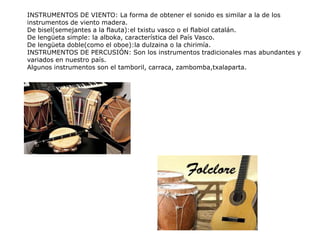 INSTRUMENTOS DE VIENTO: La forma de obtener el sonido es similar a la de los
instrumentos de viento madera.
De bisel(semejantes a la flauta):el txistu vasco o el flabiol catalán.
De lengüeta simple: la alboka, característica del País Vasco.
De lengüeta doble(como el oboe):la dulzaina o la chirimía.
INSTRUMENTOS DE PERCUSIÓN: Son los instrumentos tradicionales mas abundantes y
variados en nuestro país.
Algunos instrumentos son el tamboril, carraca, zambomba,txalaparta.
 